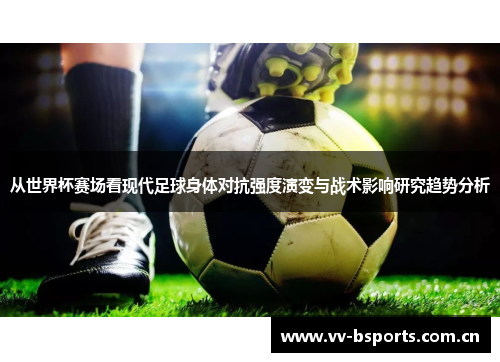 从世界杯赛场看现代足球身体对抗强度演变与战术影响研究趋势分析
