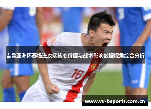 吉鲁亚洲杯赛场进攻端核心价值与战术影响数据视角综合分析 吉鲁亚洲杯赛场进攻端核心价值与战术影响数据视角综合分析