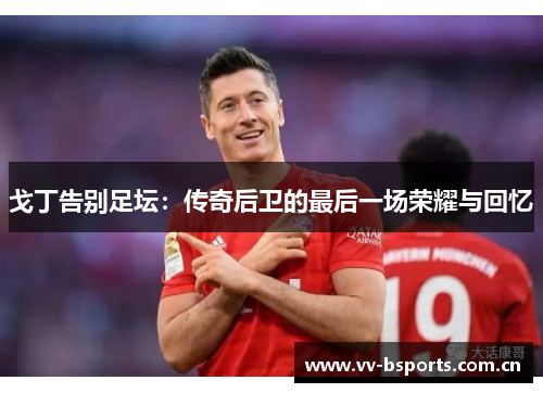 戈丁告别足坛:传奇后卫的最后一场荣耀与回忆 戈丁告别足坛:传奇后卫的最后一场荣耀与回忆
