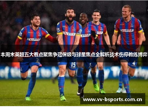 本周末英超五大看点聚焦争冠保级与球星焦点全解析战术伤停教练博弈 本周末英超五大看点聚焦争冠保级与球星焦点全解析战术伤停教练博弈